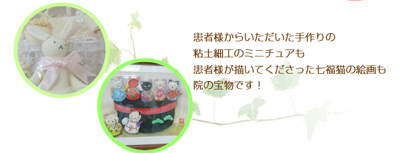 患者様からいただいた手作りの粘土細工のミニチュアも患者様が描いてくださった七福猫の絵画も院の宝物です！